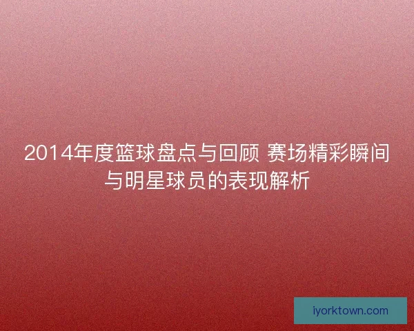 2014年度篮球盘点与回顾 赛场精彩瞬间与明星球员的表现解析