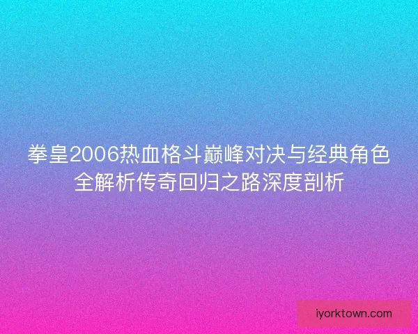 拳皇2006热血格斗巅峰对决与经典角色全解析传奇回归之路深度剖析